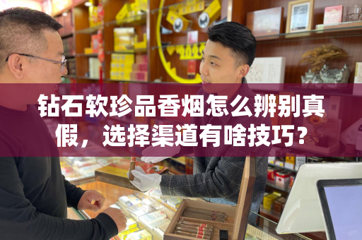 钻石软珍品香烟怎么辨别真假，选择渠道有啥技巧？